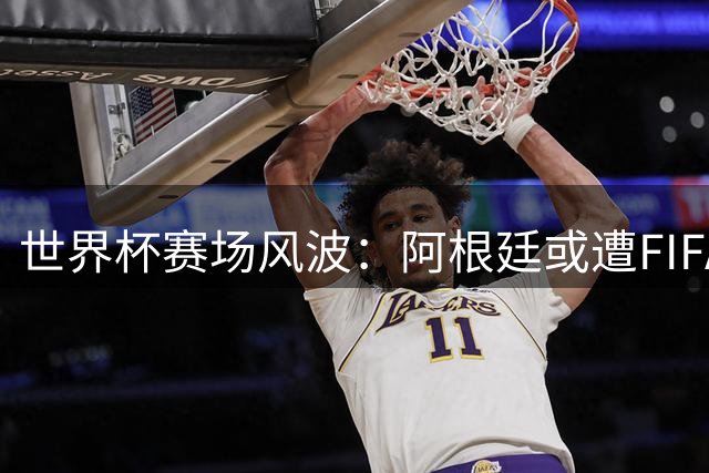 世界杯赛场风波：阿根廷或遭FIFA重罚 法国季军战阵容大轮换