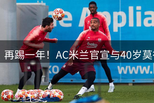 再踢一年！AC米兰官宣与40岁莫德里奇续约 明年夏天或正式退役